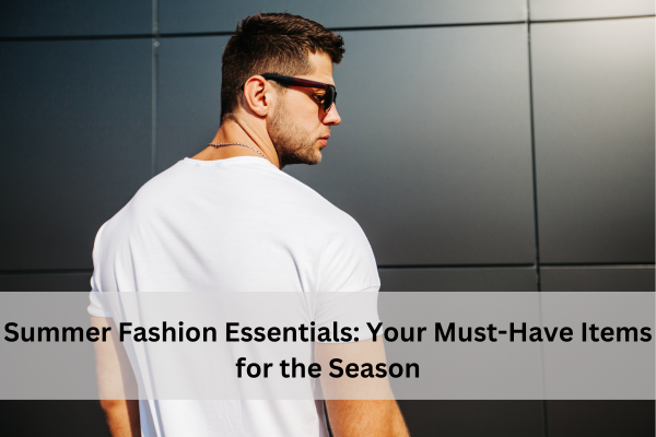 Summer Fashion Essentials: Your Must-Have Items For The Season